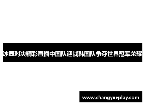 冰壶对决精彩直播中国队迎战韩国队争夺世界冠军荣耀