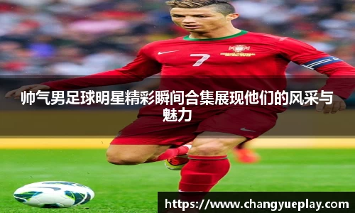 帅气男足球明星精彩瞬间合集展现他们的风采与魅力